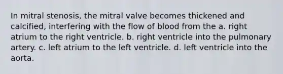 In mitral stenosis, the mitral valve becomes thickened and calcified, interfering with the flow of blood from the a. right atrium to the right ventricle. b. right ventricle into the pulmonary artery. c. left atrium to the left ventricle. d. left ventricle into the aorta.