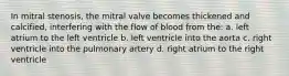 In mitral stenosis, the mitral valve becomes thickened and calcified, interfering with the flow of blood from the: a. left atrium to the left ventricle b. left ventricle into the aorta c. right ventricle into the pulmonary artery d. right atrium to the right ventricle