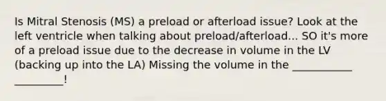 Is Mitral Stenosis (MS) a preload or afterload issue? Look at the left ventricle when talking about preload/afterload... SO it's more of a preload issue due to the decrease in volume in the LV (backing up into the LA) Missing the volume in the ___________ _________!