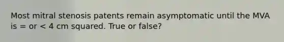 Most mitral stenosis patents remain asymptomatic until the MVA is = or < 4 cm squared. True or false?