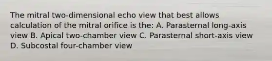 The mitral two-dimensional echo view that best allows calculation of the mitral orifice is the: A. Parasternal long-axis view B. Apical two-chamber view C. Parasternal short-axis view D. Subcostal four-chamber view