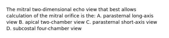 The mitral two-dimensional echo view that best allows calculation of the mitral orifice is the: A. parasternal long-axis view B. apical two-chamber view C. parasternal short-axis view D. subcostal four-chamber view