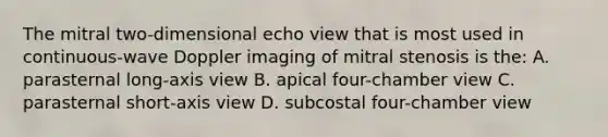 The mitral two-dimensional echo view that is most used in continuous-wave Doppler imaging of mitral stenosis is the: A. parasternal long-axis view B. apical four-chamber view C. parasternal short-axis view D. subcostal four-chamber view