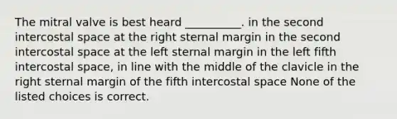 The mitral valve is best heard __________. in the second intercostal space at the right sternal margin in the second intercostal space at the left sternal margin in the left fifth intercostal space, in line with the middle of the clavicle in the right sternal margin of the fifth intercostal space None of the listed choices is correct.