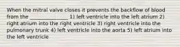 When the mitral valve closes it prevents the backflow of blood from the _______________ 1) left ventricle into the left atrium 2) right atrium into the right ventricle 3) right ventricle into the pulmonary trunk 4) left ventricle into the aorta 5) left atrium into the left ventricle