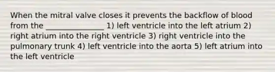 When the mitral valve closes it prevents the backflow of blood from the _______________ 1) left ventricle into the left atrium 2) right atrium into the right ventricle 3) right ventricle into the pulmonary trunk 4) left ventricle into the aorta 5) left atrium into the left ventricle