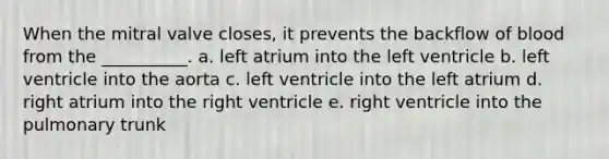 When the mitral valve closes, it prevents the backflow of blood from the __________. a. left atrium into the left ventricle b. left ventricle into the aorta c. left ventricle into the left atrium d. right atrium into the right ventricle e. right ventricle into the pulmonary trunk