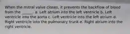 When the mitral valve closes, it prevents the backflow of blood from the ______. a. Left atrium into the left ventricle b. Left ventricle into the aorta c. Left ventricle into the left atrium d. Right ventricle into the pulmonary trunk e. Right atrium into the right ventricle.