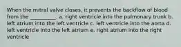 When the mitral valve closes, it prevents the backflow of blood from the __________. a. right ventricle into the pulmonary trunk b. left atrium into the left ventricle c. left ventricle into the aorta d. left ventricle into the left atrium e. right atrium into the right ventricle