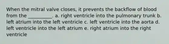 When the mitral valve closes, it prevents the backflow of blood from the __________. a. right ventricle into the pulmonary trunk b. left atrium into the left ventricle c. left ventricle into the aorta d. left ventricle into the left atrium e. right atrium into the right ventricle