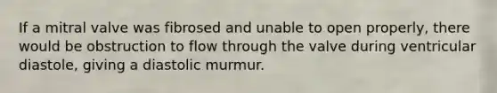 If a mitral valve was fibrosed and unable to open properly, there would be obstruction to flow through the valve during ventricular diastole, giving a diastolic murmur.