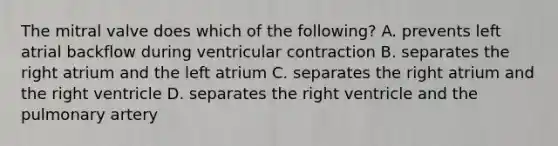 The mitral valve does which of the following? A. prevents left atrial backflow during ventricular contraction B. separates the right atrium and the left atrium C. separates the right atrium and the right ventricle D. separates the right ventricle and the pulmonary artery