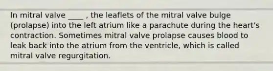 In mitral valve ____ , the leaflets of the mitral valve bulge (prolapse) into the left atrium like a parachute during the heart's contraction. Sometimes mitral valve prolapse causes blood to leak back into the atrium from the ventricle, which is called mitral valve regurgitation.