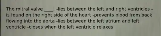 The mitral valve ____.​ -​lies between the left and right ventricles -​is found on the right side of <a href='https://www.questionai.com/knowledge/kya8ocqc6o-the-heart' class='anchor-knowledge'>the heart</a> -​prevents blood from back flowing into the aorta -​lies between the left atrium and left ventricle -​closes when the left ventricle relaxes