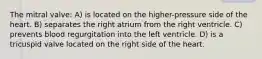 The mitral valve: A) is located on the higher-pressure side of the heart. B) separates the right atrium from the right ventricle. C) prevents blood regurgitation into the left ventricle. D) is a tricuspid valve located on the right side of the heart.