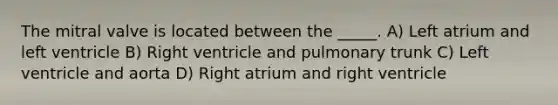 The mitral valve is located between the _____. A) Left atrium and left ventricle B) Right ventricle and pulmonary trunk C) Left ventricle and aorta D) Right atrium and right ventricle