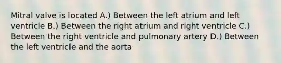 Mitral valve is located A.) Between the left atrium and left ventricle B.) Between the right atrium and right ventricle C.) Between the right ventricle and pulmonary artery D.) Between the left ventricle and the aorta