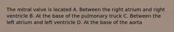 The mitral valve is located A. Between the right atrium and right ventricle B. At the base of the pulmonary truck C. Between the left atrium and left ventricle D. At the base of the aorta