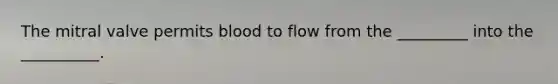 The mitral valve permits blood to flow from the _________ into the __________.