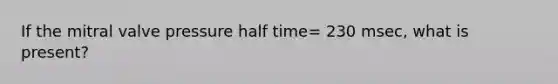 If the mitral valve pressure half time= 230 msec, what is present?