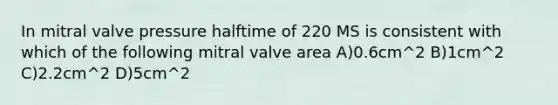 In mitral valve pressure halftime of 220 MS is consistent with which of the following mitral valve area A)0.6cm^2 B)1cm^2 C)2.2cm^2 D)5cm^2