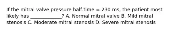 If the mitral valve pressure half-time = 230 ms, the patient most likely has _____________? A. Normal mitral valve B. Mild mitral stenosis C. Moderate mitral stenosis D. Severe mitral stenosis