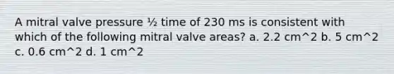 A mitral valve pressure ½ time of 230 ms is consistent with which of the following mitral valve areas? a. 2.2 cm^2 b. 5 cm^2 c. 0.6 cm^2 d. 1 cm^2