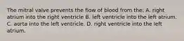 The mitral valve prevents the flow of blood from the: A. right atrium into the right ventricle B. left ventricle into the left atrium. C. aorta into the left ventricle. D. right ventricle into the left atrium.