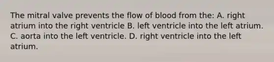 The mitral valve prevents the flow of blood from the: A. right atrium into the right ventricle B. left ventricle into the left atrium. C. aorta into the left ventricle. D. right ventricle into the left atrium.