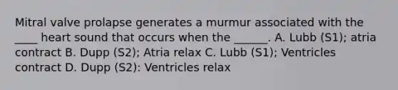 Mitral valve prolapse generates a murmur associated with the ____ heart sound that occurs when the ______. A. Lubb (S1); atria contract B. Dupp (S2); Atria relax C. Lubb (S1); Ventricles contract D. Dupp (S2): Ventricles relax