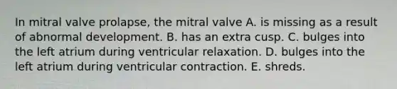 In mitral valve prolapse, the mitral valve A. is missing as a result of abnormal development. B. has an extra cusp. C. bulges into the left atrium during ventricular relaxation. D. bulges into the left atrium during ventricular contraction. E. shreds.