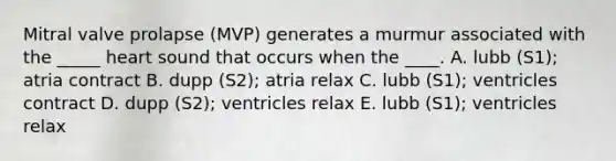 Mitral valve prolapse (MVP) generates a murmur associated with the _____ heart sound that occurs when the ____. A. lubb (S1); atria contract B. dupp (S2); atria relax C. lubb (S1); ventricles contract D. dupp (S2); ventricles relax E. lubb (S1); ventricles relax