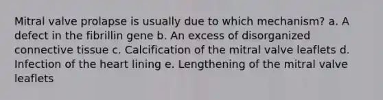 Mitral valve prolapse is usually due to which mechanism? a. A defect in the fibrillin gene b. An excess of disorganized connective tissue c. Calcification of the mitral valve leaflets d. Infection of the heart lining e. Lengthening of the mitral valve leaflets
