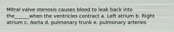 Mitral valve stenosis causes blood to leak back into the______when the ventricles contract a. Left atrium b. Right atrium c. Aorta d. pulmonary trunk e. pulmonary arteries