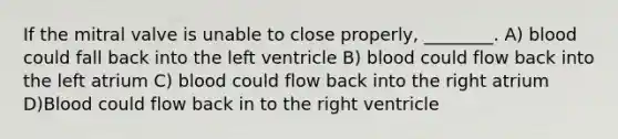 If the mitral valve is unable to close properly, ________. A) blood could fall back into the left ventricle B) blood could flow back into the left atrium C) blood could flow back into the right atrium D)Blood could flow back in to the right ventricle