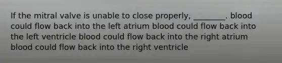 If the mitral valve is unable to close properly, ________. blood could flow back into the left atrium blood could flow back into the left ventricle blood could flow back into the right atrium blood could flow back into the right ventricle