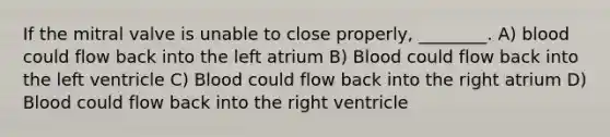 If the mitral valve is unable to close properly, ________. A) blood could flow back into the left atrium B) Blood could flow back into the left ventricle C) Blood could flow back into the right atrium D) Blood could flow back into the right ventricle