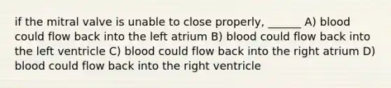 if the mitral valve is unable to close properly, ______ A) blood could flow back into the left atrium B) blood could flow back into the left ventricle C) blood could flow back into the right atrium D) blood could flow back into the right ventricle