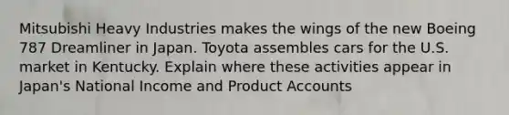 Mitsubishi Heavy Industries makes the wings of the new Boeing 787 Dreamliner in Japan. Toyota assembles cars for the U.S. market in Kentucky. Explain where these activities appear in Japan's National Income and Produc<a href='https://www.questionai.com/knowledge/k7x83BRk9p-t-accounts' class='anchor-knowledge'>t accounts</a>