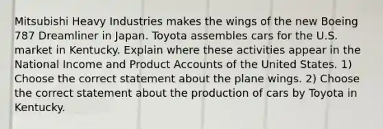 Mitsubishi Heavy Industries makes the wings of the new Boeing 787 Dreamliner in Japan. Toyota assembles cars for the U.S. market in Kentucky. Explain where these activities appear in the National Income and Produc<a href='https://www.questionai.com/knowledge/k7x83BRk9p-t-accounts' class='anchor-knowledge'>t accounts</a> of the United States. 1) Choose the correct statement about the plane wings. 2) Choose the correct statement about the production of cars by Toyota in Kentucky.