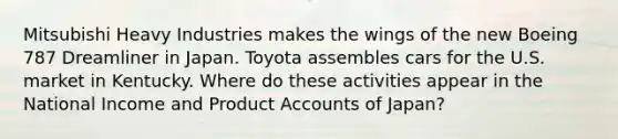 Mitsubishi Heavy Industries makes the wings of the new Boeing 787 Dreamliner in Japan. Toyota assembles cars for the U.S. market in Kentucky. Where do these activities appear in the National Income and Product Accounts of​ Japan?