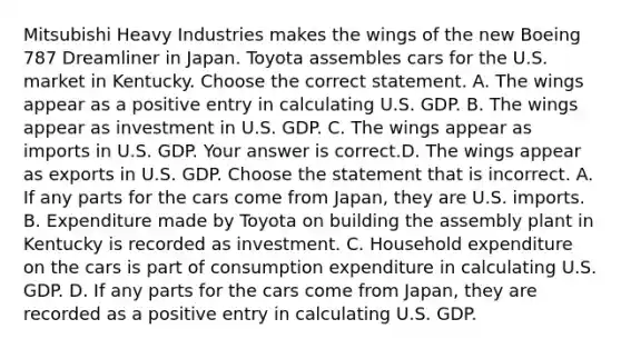 Mitsubishi Heavy Industries makes the wings of the new Boeing 787 Dreamliner in Japan. Toyota assembles cars for the U.S. market in Kentucky. Choose the correct statement. A. The wings appear as a positive entry in calculating U.S. GDP. B. The wings appear as investment in U.S. GDP. C. The wings appear as imports in U.S. GDP. Your answer is correct.D. The wings appear as exports in U.S. GDP. Choose the statement that is incorrect. A. If any parts for the cars come from​ Japan, they are U.S. imports. B. Expenditure made by Toyota on building the assembly plant in Kentucky is recorded as investment. C. Household expenditure on the cars is part of consumption expenditure in calculating U.S. GDP. D. If any parts for the cars come from​ Japan, they are recorded as a positive entry in calculating U.S. GDP.