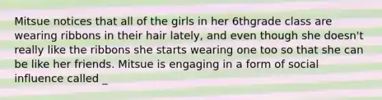 Mitsue notices that all of the girls in her 6thgrade class are wearing ribbons in their hair lately, and even though she doesn't really like the ribbons she starts wearing one too so that she can be like her friends. Mitsue is engaging in a form of social influence called _