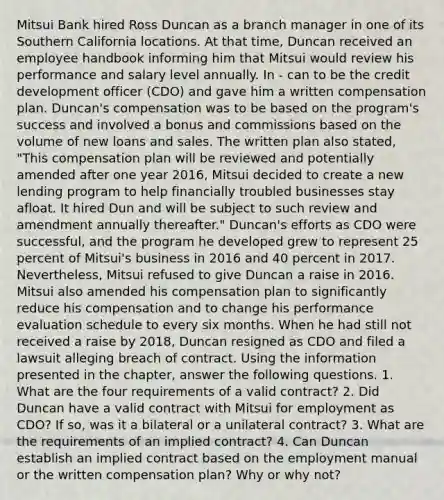 Mitsui Bank hired Ross Duncan as a branch manager in one of its Southern California locations. At that time, Duncan received an employee handbook informing him that Mitsui would review his performance and salary level annually. In - can to be the credit development officer (CDO) and gave him a written compensation plan. Duncan's compensation was to be based on the program's success and involved a bonus and commissions based on the volume of new loans and sales. The written plan also stated, "This compensation plan will be reviewed and potentially amended after one year 2016, Mitsui decided to create a new lending program to help financially troubled businesses stay afloat. It hired Dun and will be subject to such review and amendment annually thereafter." Duncan's efforts as CDO were successful, and the program he developed grew to represent 25 percent of Mitsui's business in 2016 and 40 percent in 2017. Nevertheless, Mitsui refused to give Duncan a raise in 2016. Mitsui also amended his compensation plan to significantly reduce his compensation and to change his performance evaluation schedule to every six months. When he had still not received a raise by 2018, Duncan resigned as CDO and filed a lawsuit alleging breach of contract. Using the information presented in the chapter, answer the following questions. 1. What are the four requirements of a valid contract? 2. Did Duncan have a valid contract with Mitsui for employment as CDO? If so, was it a bilateral or a unilateral contract? 3. What are the requirements of an implied contract? 4. Can Duncan establish an implied contract based on the employment manual or the written compensation plan? Why or why not?