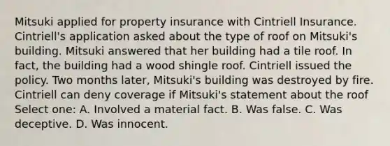 Mitsuki applied for property insurance with Cintriell Insurance. Cintriell's application asked about the type of roof on Mitsuki's building. Mitsuki answered that her building had a tile roof. In fact, the building had a wood shingle roof. Cintriell issued the policy. Two months later, Mitsuki's building was destroyed by fire. Cintriell can deny coverage if Mitsuki's statement about the roof Select one: A. Involved a material fact. B. Was false. C. Was deceptive. D. Was innocent.