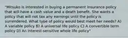 "Mitsuko is interested in buying a permanent insurance policy that will have a cash value and a death benefit. She wants a policy that will not tax any earnings until the policy is surrendered. What type of policy would best meet her needs? A) A variable policy B) A universal life policy C) A convertible term policy D) An interest-sensitive whole life policy"