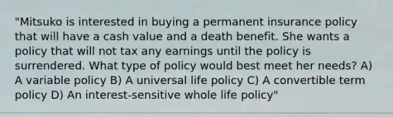 "Mitsuko is interested in buying a permanent insurance policy that will have a cash value and a death benefit. She wants a policy that will not tax any earnings until the policy is surrendered. What type of policy would best meet her needs? A) A variable policy B) A universal life policy C) A convertible term policy D) An interest-sensitive whole life policy"