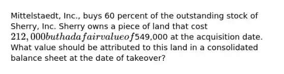 Mittelstaedt, Inc., buys 60 percent of the outstanding stock of Sherry, Inc. Sherry owns a piece of land that cost 212,000 but had a fair value of549,000 at the acquisition date. What value should be attributed to this land in a consolidated balance sheet at the date of takeover?