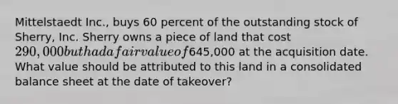 Mittelstaedt Inc., buys 60 percent of the outstanding stock of Sherry, Inc. Sherry owns a piece of land that cost 290,000 but had a fair value of645,000 at the acquisition date. What value should be attributed to this land in a consolidated balance sheet at the date of takeover?