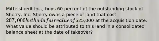 Mittelstaedt Inc., buys 60 percent of the outstanding stock of Sherry, Inc. Sherry owns a piece of land that cost 207,000 but had a fair value of525,000 at the acquisition date. What value should be attributed to this land in a consolidated balance sheet at the date of takeover?